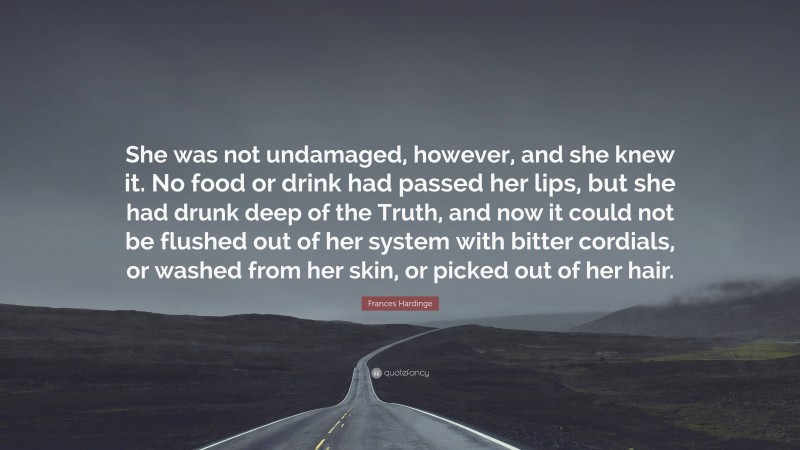 Frances Hardinge Quote: “She was not undamaged, however, and she knew it. No food or drink had passed her lips, but she had drunk deep of the Truth, and now it could not be flushed out of her system with bitter cordials, or washed from her skin, or picked out of her hair.”