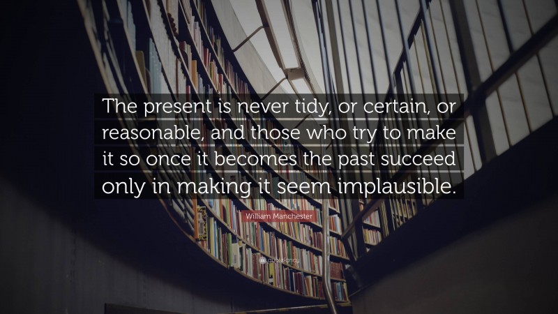William Manchester Quote: “The present is never tidy, or certain, or reasonable, and those who try to make it so once it becomes the past succeed only in making it seem implausible.”