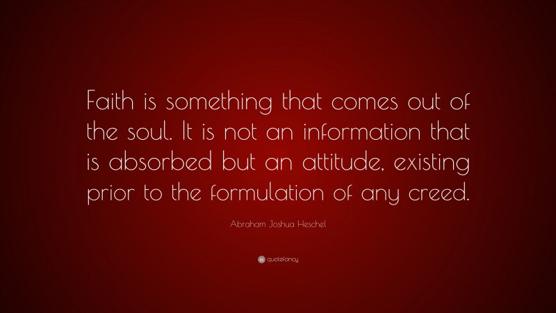 Abraham Joshua Heschel Quote: “Faith is something that comes out of the soul. It is not an information that is absorbed but an attitude, existing prior to the formulation of any creed.”