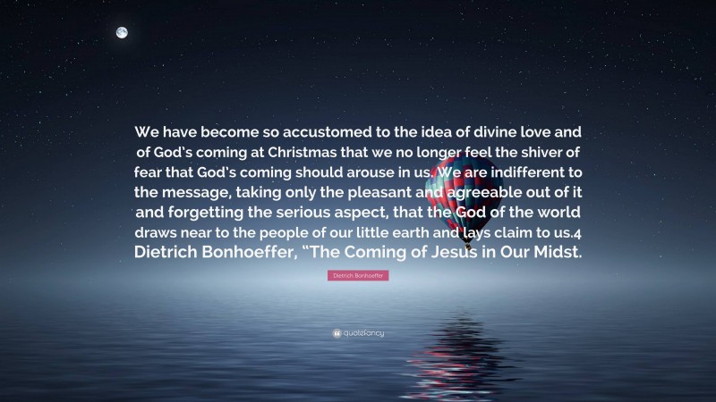 Dietrich Bonhoeffer Quote: “We have become so accustomed to the idea of divine love and of God’s coming at Christmas that we no longer feel the shiver of fear that God’s coming should arouse in us. We are indifferent to the message, taking only the pleasant and agreeable out of it and forgetting the serious aspect, that the God of the world draws near to the people of our little earth and lays claim to us.4 Dietrich Bonhoeffer, “The Coming of Jesus in Our Midst.”