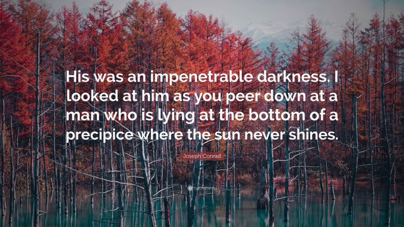 Joseph Conrad Quote: “His was an impenetrable darkness. I looked at him as you peer down at a man who is lying at the bottom of a precipice where the sun never shines.”
