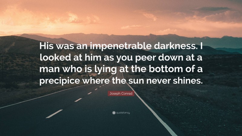 Joseph Conrad Quote: “His was an impenetrable darkness. I looked at him as you peer down at a man who is lying at the bottom of a precipice where the sun never shines.”