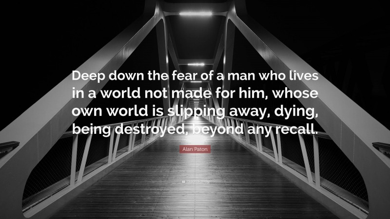 Alan Paton Quote: “Deep down the fear of a man who lives in a world not made for him, whose own world is slipping away, dying, being destroyed, beyond any recall.”