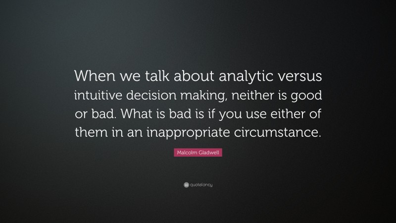 Malcolm Gladwell Quote: “When we talk about analytic versus intuitive decision making, neither is good or bad. What is bad is if you use either of them in an inappropriate circumstance.”