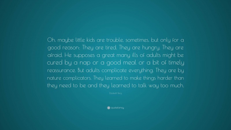 Elizabeth Berg Quote: “Oh. maybe little kids are trouble, sometimes, but only for a good reason: They are tired. They are hungry. They are afraid. He supposes a great many ills of adults might be cured by a nap or a good meal or a bit of timely reassurance. But adults complicate everything. They are by nature complicators. They learned to make things harder than they need to be and they learned to talk way too much.”
