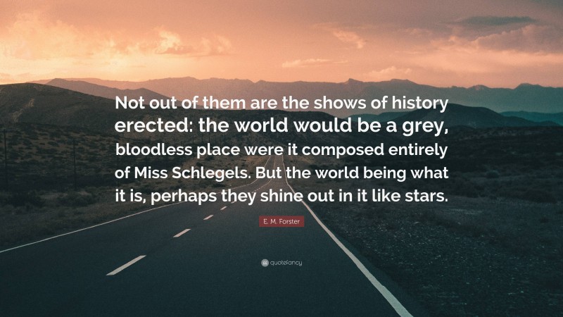 E. M. Forster Quote: “Not out of them are the shows of history erected: the world would be a grey, bloodless place were it composed entirely of Miss Schlegels. But the world being what it is, perhaps they shine out in it like stars.”