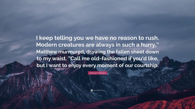 Deborah Harkness Quote: “I keep telling you we have no reason to rush. Modern creatures are always in such a hurry,” Matthew murmured, drawing the fallen sheet down to my waist. “Call me old-fashioned if you’d like, but I want to enjoy every moment of our courtship.”