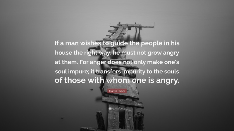 Martin Buber Quote: “If a man wishes to guide the people in his house the right way, he must not grow angry at them. For anger does not only make one’s soul impure; it transfers impurity to the souls of those with whom one is angry.”