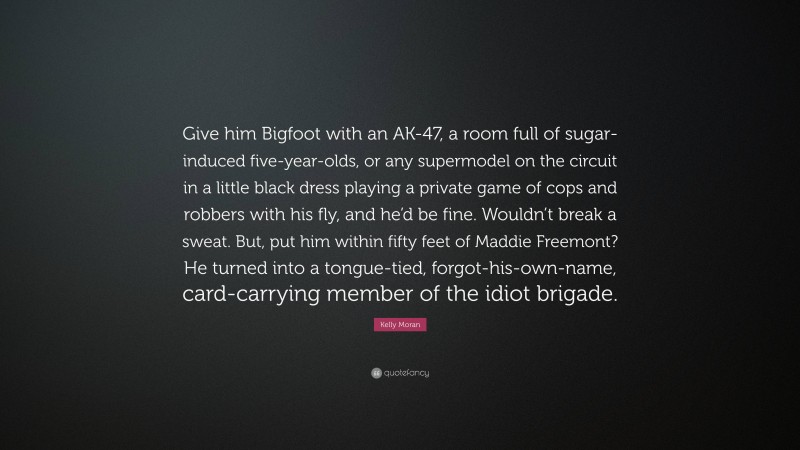 Kelly Moran Quote: “Give him Bigfoot with an AK-47, a room full of sugar-induced five-year-olds, or any supermodel on the circuit in a little black dress playing a private game of cops and robbers with his fly, and he’d be fine. Wouldn’t break a sweat. But, put him within fifty feet of Maddie Freemont? He turned into a tongue-tied, forgot-his-own-name, card-carrying member of the idiot brigade.”