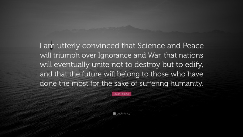 Louis Pasteur Quote: “I am utterly convinced that Science and Peace will triumph over Ignorance and War, that nations will eventually unite not to destroy but to edify, and that the future will belong to those who have done the most for the sake of suffering humanity.”