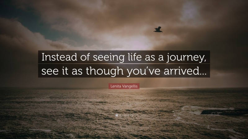 Lenita Vangellis Quote: “Instead of seeing life as a journey, see it as though you’ve arrived...”