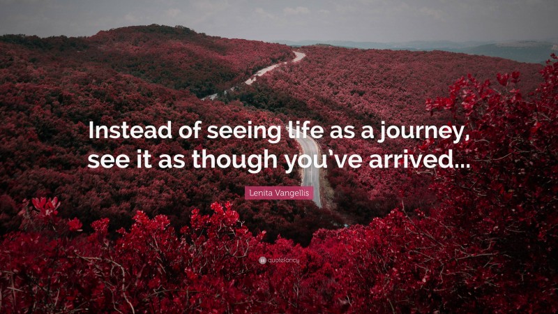 Lenita Vangellis Quote: “Instead of seeing life as a journey, see it as though you’ve arrived...”