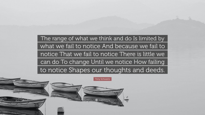 Tony Schwartz Quote: “The range of what we think and do Is limited by what we fail to notice And because we fail to notice That we fail to notice There is little we can do To change Until we notice How failing to notice Shapes our thoughts and deeds.”