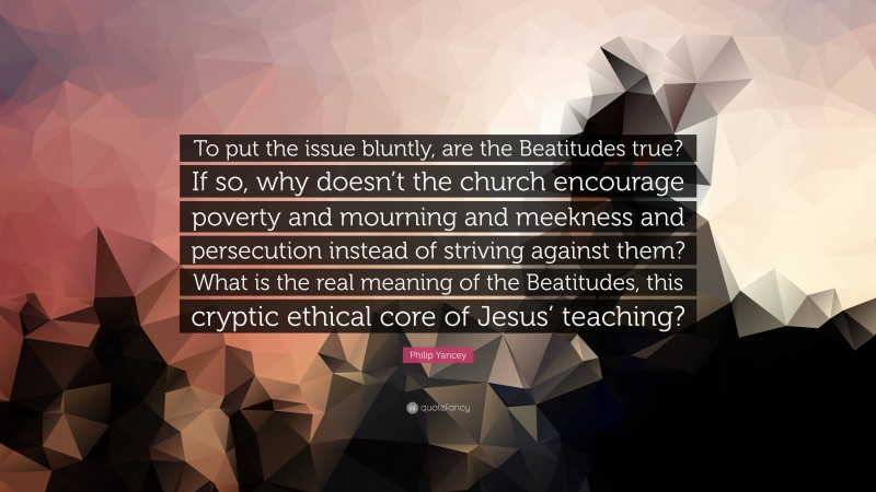 Philip Yancey Quote: “To put the issue bluntly, are the Beatitudes true? If so, why doesn’t the church encourage poverty and mourning and meekness and persecution instead of striving against them? What is the real meaning of the Beatitudes, this cryptic ethical core of Jesus’ teaching?”