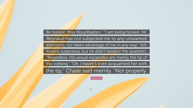 Tessa Dare Quote: “Be honest, Miss Mountbatten.” “I am being honest. Mr. Reynaud has not subjected me to any unwanted attentions, nor taken advantage of me in any way.” Ash looked suspicious, but he didn’t belabor the question. “Regardless. His sexual escapades are merely the tip of the iceberg.” “Oh, I haven’t even acquainted her with the tip,” Chase said merrily. “Not properly.”