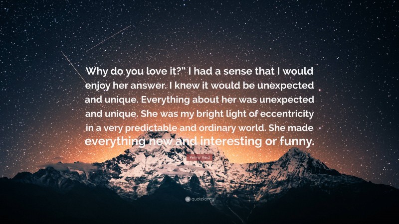 Penny Reid Quote: “Why do you love it?” I had a sense that I would enjoy her answer. I knew it would be unexpected and unique. Everything about her was unexpected and unique. She was my bright light of eccentricity in a very predictable and ordinary world. She made everything new and interesting or funny.”