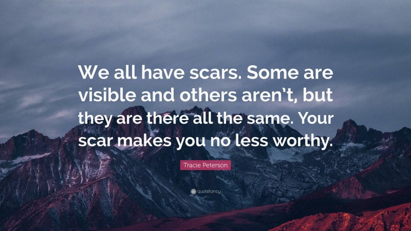 Tracie Peterson Quote: “We all have scars. Some are visible and others aren’t, but they are there all the same. Your scar makes you no less worthy.”