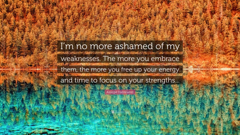 Assegid Habtewold Quote: “I’m no more ashamed of my weaknesses. The more you embrace them, the more you free up your energy and time to focus on your strengths...”