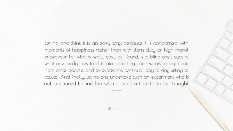 Marion Milner Quote: “Let no one think it is an easy way because it is concerned with moments of happiness rather than with stern duty or high moral endeavour. For what is really easy, as I found, is to blind one’s eyes to what one really likes, to drift into accepting one’s wants ready-made from other people, and to evade the continual day to day sifting of values. And finally, let no one undertake such an experiment who is not prepared to find himself more of a fool than he thought.”