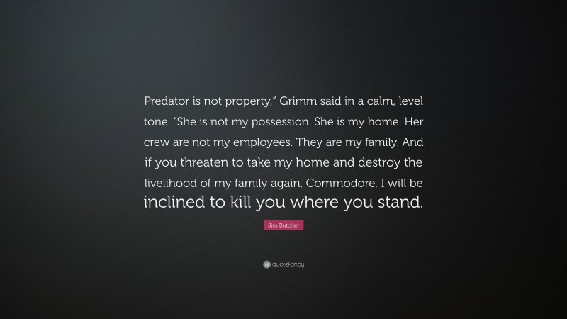 Jim Butcher Quote: “Predator is not property,” Grimm said in a calm, level tone. “She is not my possession. She is my home. Her crew are not my employees. They are my family. And if you threaten to take my home and destroy the livelihood of my family again, Commodore, I will be inclined to kill you where you stand.”