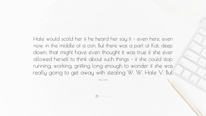 Ally Carter Quote: “Hale would scold her if he heard her say it – even here, even now, in the middle of a con. But there was a part of Kat, deep down, that might have even thought it was true if she ever allowed herself to think about such things – if she could stop running, working, grifting long enough to wonder if she was really going to get away with stealing W. W. Hale V. But.”