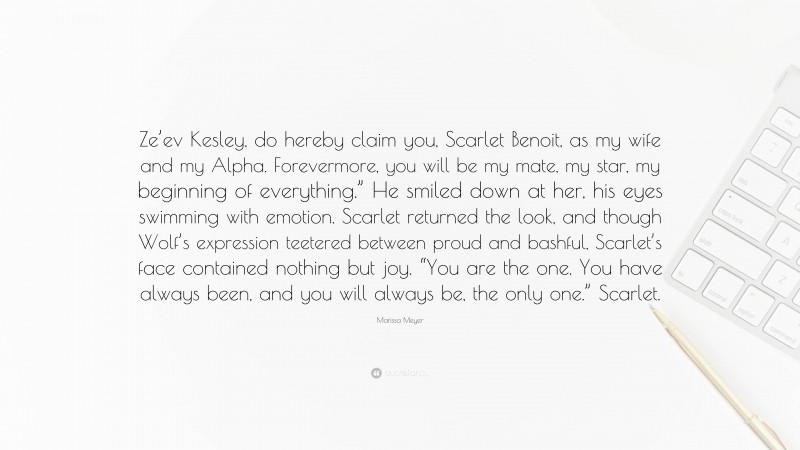 Marissa Meyer Quote: “Ze’ev Kesley, do hereby claim you, Scarlet Benoit, as my wife and my Alpha. Forevermore, you will be my mate, my star, my beginning of everything.” He smiled down at her, his eyes swimming with emotion. Scarlet returned the look, and though Wolf’s expression teetered between proud and bashful, Scarlet’s face contained nothing but joy. “You are the one. You have always been, and you will always be, the only one.” Scarlet.”