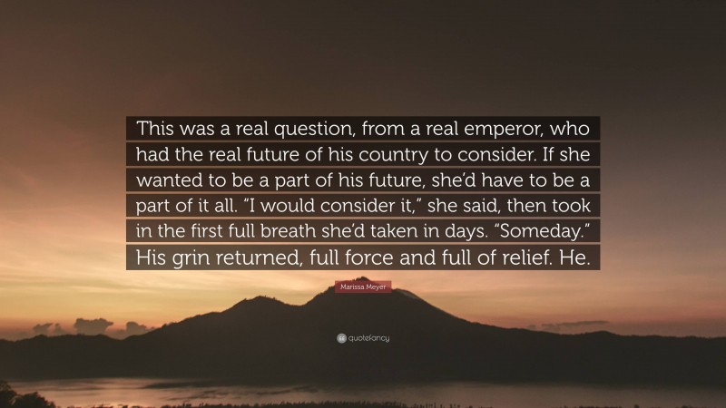 Marissa Meyer Quote: “This was a real question, from a real emperor, who had the real future of his country to consider. If she wanted to be a part of his future, she’d have to be a part of it all. “I would consider it,” she said, then took in the first full breath she’d taken in days. “Someday.” His grin returned, full force and full of relief. He.”