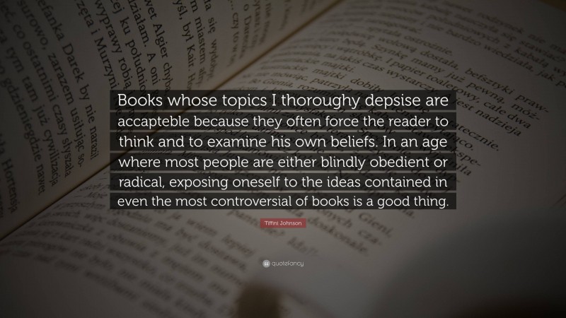 Tiffini Johnson Quote: “Books whose topics I thoroughy depsise are accapteble because they often force the reader to think and to examine his own beliefs. In an age where most people are either blindly obedient or radical, exposing oneself to the ideas contained in even the most controversial of books is a good thing.”