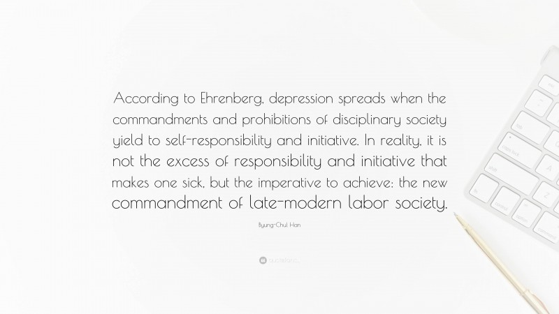 Byung-Chul Han Quote: “According to Ehrenberg, depression spreads when the commandments and prohibitions of disciplinary society yield to self-responsibility and initiative. In reality, it is not the excess of responsibility and initiative that makes one sick, but the imperative to achieve: the new commandment of late-modern labor society.”