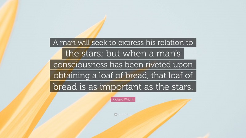 Richard Wright Quote: “A man will seek to express his relation to the stars; but when a man’s consciousness has been riveted upon obtaining a loaf of bread, that loaf of bread is as important as the stars.”