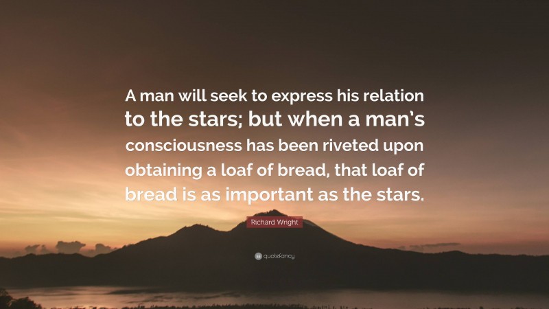 Richard Wright Quote: “A man will seek to express his relation to the stars; but when a man’s consciousness has been riveted upon obtaining a loaf of bread, that loaf of bread is as important as the stars.”