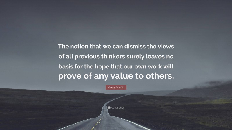 Henry Hazlitt Quote: “The notion that we can dismiss the views of all previous thinkers surely leaves no basis for the hope that our own work will prove of any value to others.”