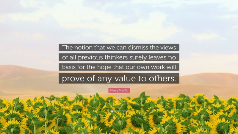 Henry Hazlitt Quote: “The notion that we can dismiss the views of all previous thinkers surely leaves no basis for the hope that our own work will prove of any value to others.”