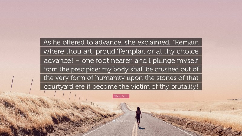 Walter Scott Quote: “As he offered to advance, she exclaimed, “Remain where thou art, proud Templar, or at thy choice advance! – one foot nearer, and I plunge myself from the precipice; my body shall be crushed out of the very form of humanity upon the stones of that courtyard ere it become the victim of thy brutality!”