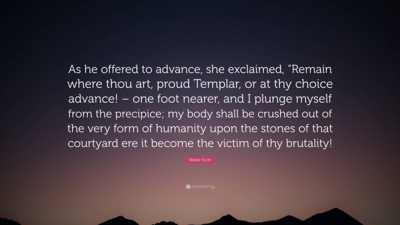 Walter Scott Quote: “As he offered to advance, she exclaimed, “Remain where thou art, proud Templar, or at thy choice advance! – one foot nearer, and I plunge myself from the precipice; my body shall be crushed out of the very form of humanity upon the stones of that courtyard ere it become the victim of thy brutality!”