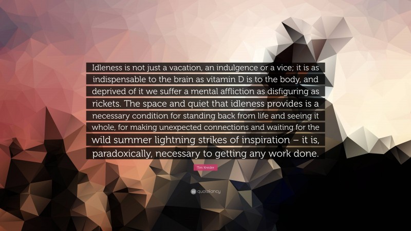 Tim Kreider Quote: “Idleness is not just a vacation, an indulgence or a vice; it is as indispensable to the brain as vitamin D is to the body, and deprived of it we suffer a mental affliction as disfiguring as rickets. The space and quiet that idleness provides is a necessary condition for standing back from life and seeing it whole, for making unexpected connections and waiting for the wild summer lightning strikes of inspiration – it is, paradoxically, necessary to getting any work done.”