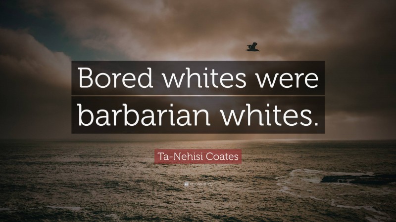 Ta-Nehisi Coates Quote: “Bored whites were barbarian whites.”