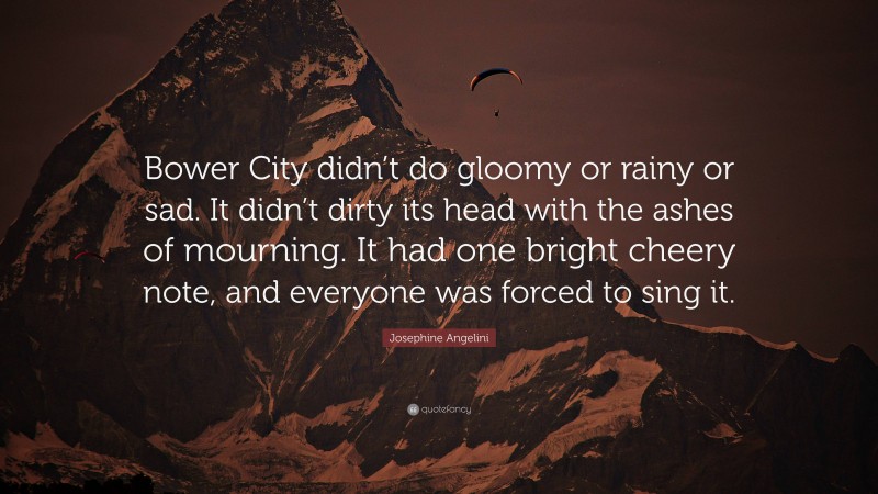 Josephine Angelini Quote: “Bower City didn’t do gloomy or rainy or sad. It didn’t dirty its head with the ashes of mourning. It had one bright cheery note, and everyone was forced to sing it.”