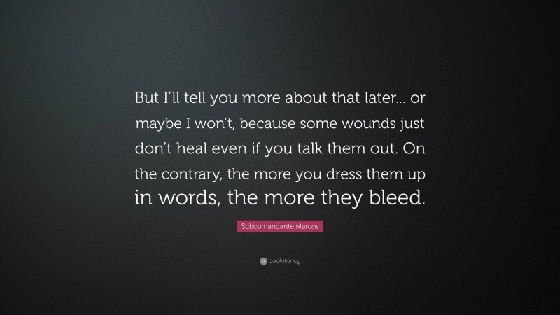 Subcomandante Marcos Quote: “But I’ll tell you more about that later... or maybe I won’t, because some wounds just don’t heal even if you talk them out. On the contrary, the more you dress them up in words, the more they bleed.”