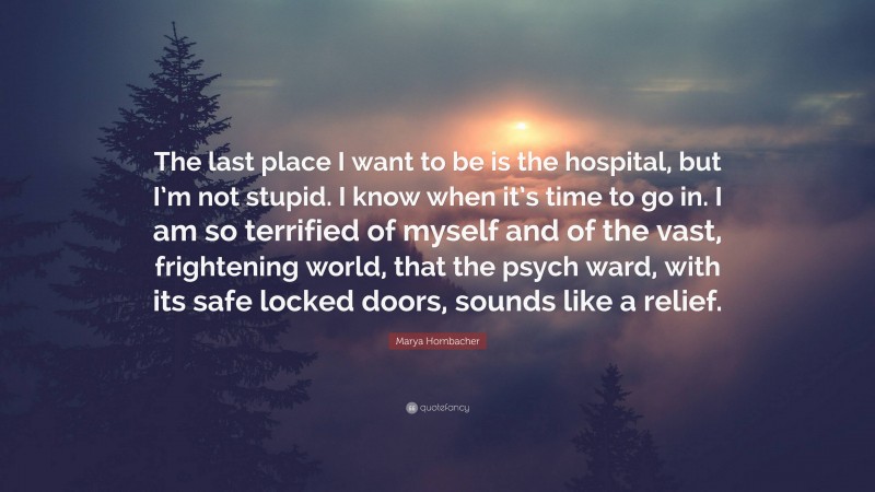 Marya Hornbacher Quote: “The last place I want to be is the hospital, but I’m not stupid. I know when it’s time to go in. I am so terrified of myself and of the vast, frightening world, that the psych ward, with its safe locked doors, sounds like a relief.”