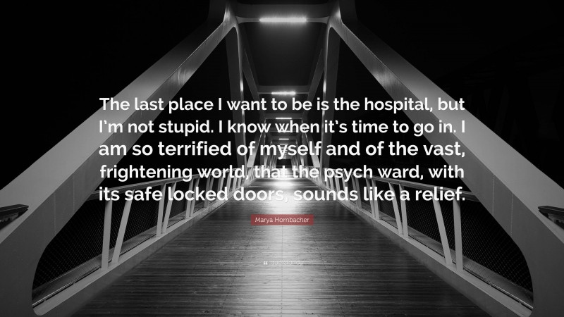 Marya Hornbacher Quote: “The last place I want to be is the hospital, but I’m not stupid. I know when it’s time to go in. I am so terrified of myself and of the vast, frightening world, that the psych ward, with its safe locked doors, sounds like a relief.”