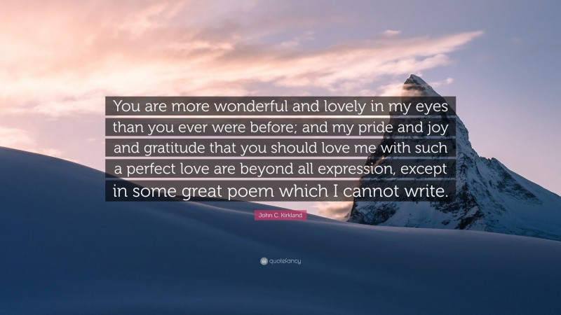 John C. Kirkland Quote: “You are more wonderful and lovely in my eyes than you ever were before; and my pride and joy and gratitude that you should love me with such a perfect love are beyond all expression, except in some great poem which I cannot write.”