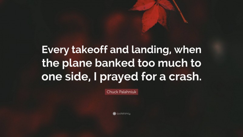Chuck Palahniuk Quote: “Every takeoff and landing, when the plane banked too much to one side, I prayed for a crash.”