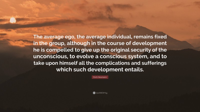 Erich Neumann Quote: “The average ego, the average individual, remains fixed in the group, although in the course of development he is compelled to give up the original security of the unconscious, to evolve a conscious system, and to take upon himself all the complications and sufferings which such development entails.”