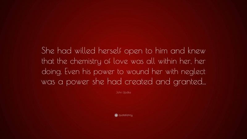 John Updike Quote: “She had willed herself open to him and knew that the chemistry of love was all within her, her doing. Even his power to wound her with neglect was a power she had created and granted...”