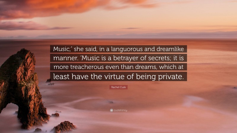 Rachel Cusk Quote: “Music,′ she said, in a languorous and dreamlike manner. ‘Music is a betrayer of secrets; it is more treacherous even than dreams, which at least have the virtue of being private.”