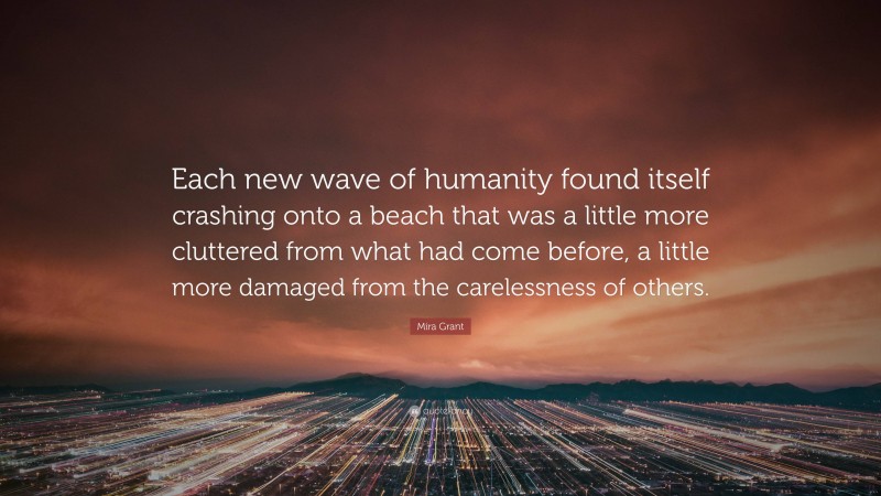 Mira Grant Quote: “Each new wave of humanity found itself crashing onto a beach that was a little more cluttered from what had come before, a little more damaged from the carelessness of others.”