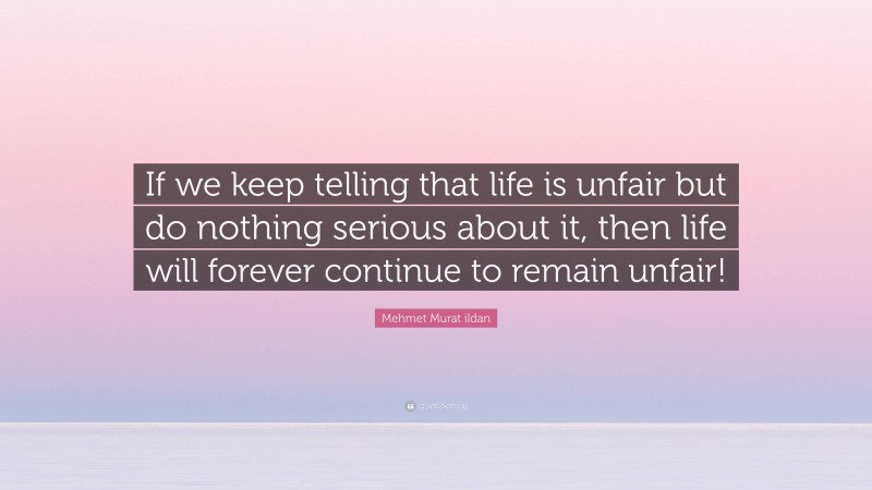 Mehmet Murat ildan Quote: “If we keep telling that life is unfair but do nothing serious about it, then life will forever continue to remain unfair!”