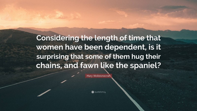 Mary Wollstonecraft Quote: “Considering the length of time that women have been dependent, is it surprising that some of them hug their chains, and fawn like the spaniel?”