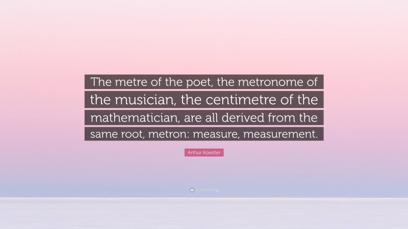 Arthur Koestler Quote: “The metre of the poet, the metronome of the musician, the centimetre of the mathematician, are all derived from the same root, metron: measure, measurement.”